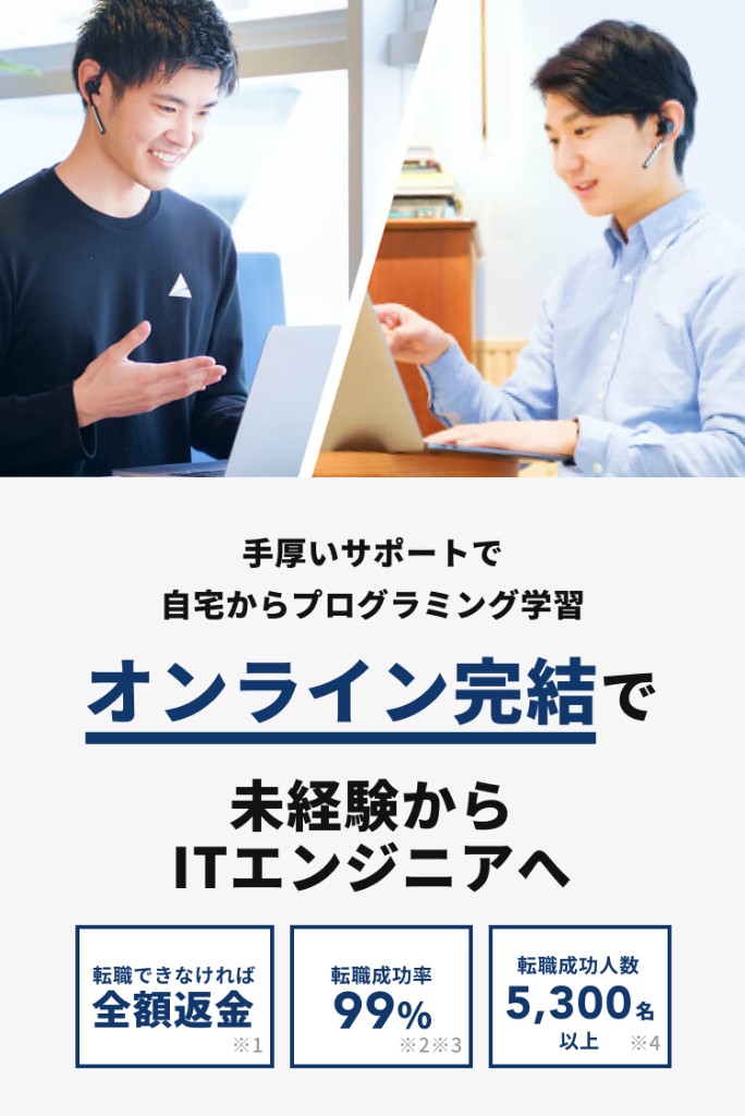 手厚いサポートで自宅からプログラミング学習。オンライン完結で未経験からITエンジニアへ。転職できなければ全額返金※1。転職成功率99%※2※3。転職成功人数5,300名以上※4