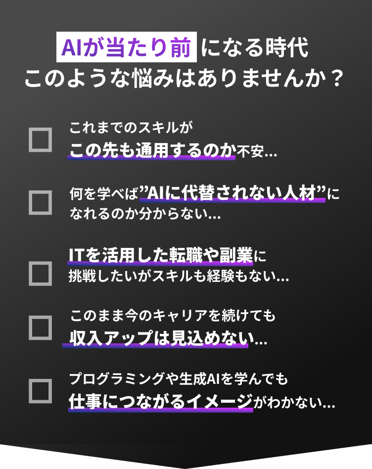 AIが当たり前になる時代このような悩みはありませんか?これまでのスキルがこの先も通用するのか不安... 何を学べば”AIに代替されない人材”になれるのか分からない... ITを活用した転職や副業に挑戦したいがスキルも経験もない...  このまま今のキャリアを続けても収入アップは見込めない... プログラミングや生成AIを学んでも仕事につながるイメージがわかない...
