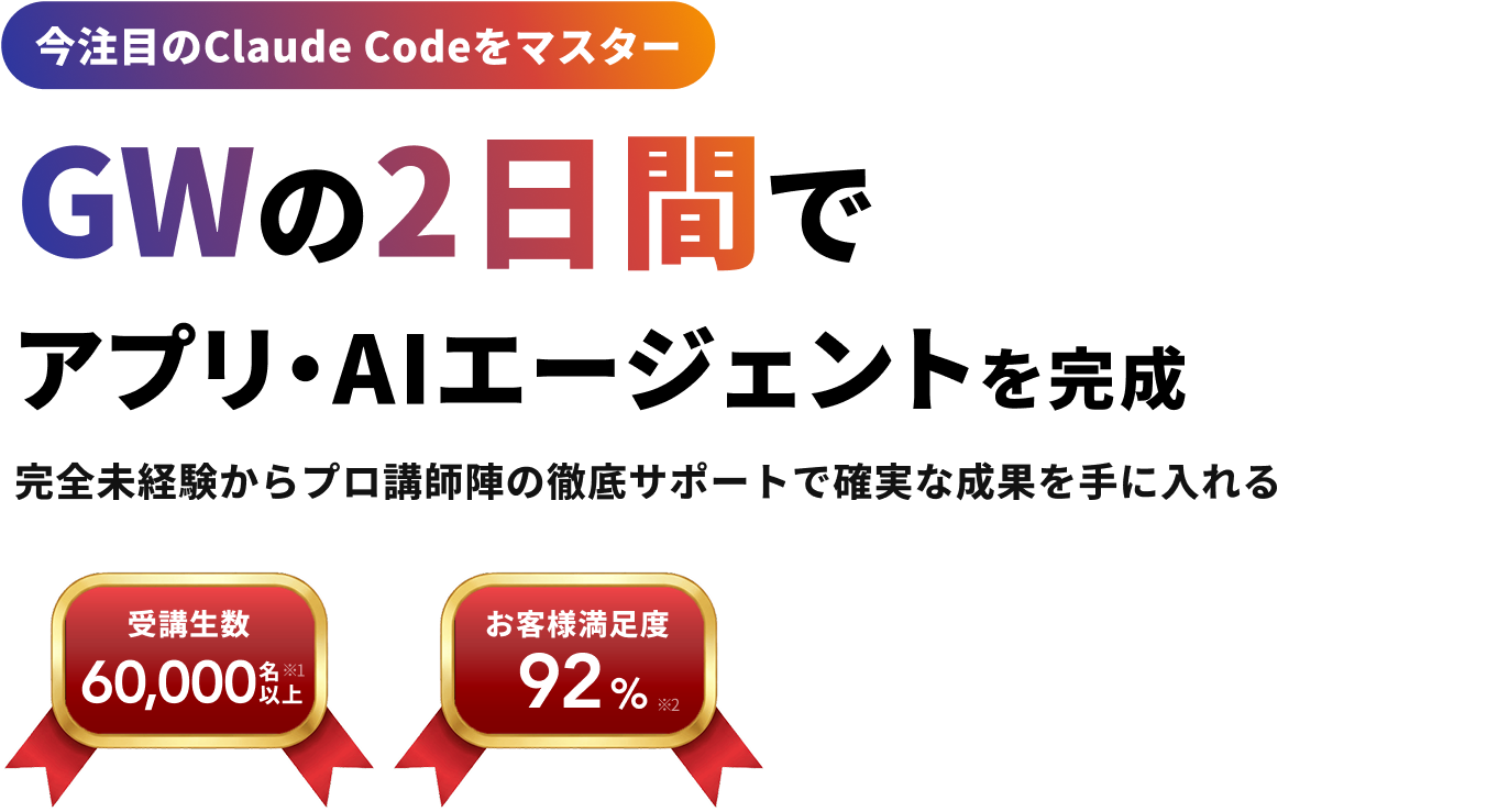 今注目のClaude Codeをマスター GWの2日間で アプリ・AIエージェントを完成 完全未経験からプロ講師陣の徹底サポートで確実な成果を手に入れる 受講生数 60,000名以上※1 お客様満足度 92%※2