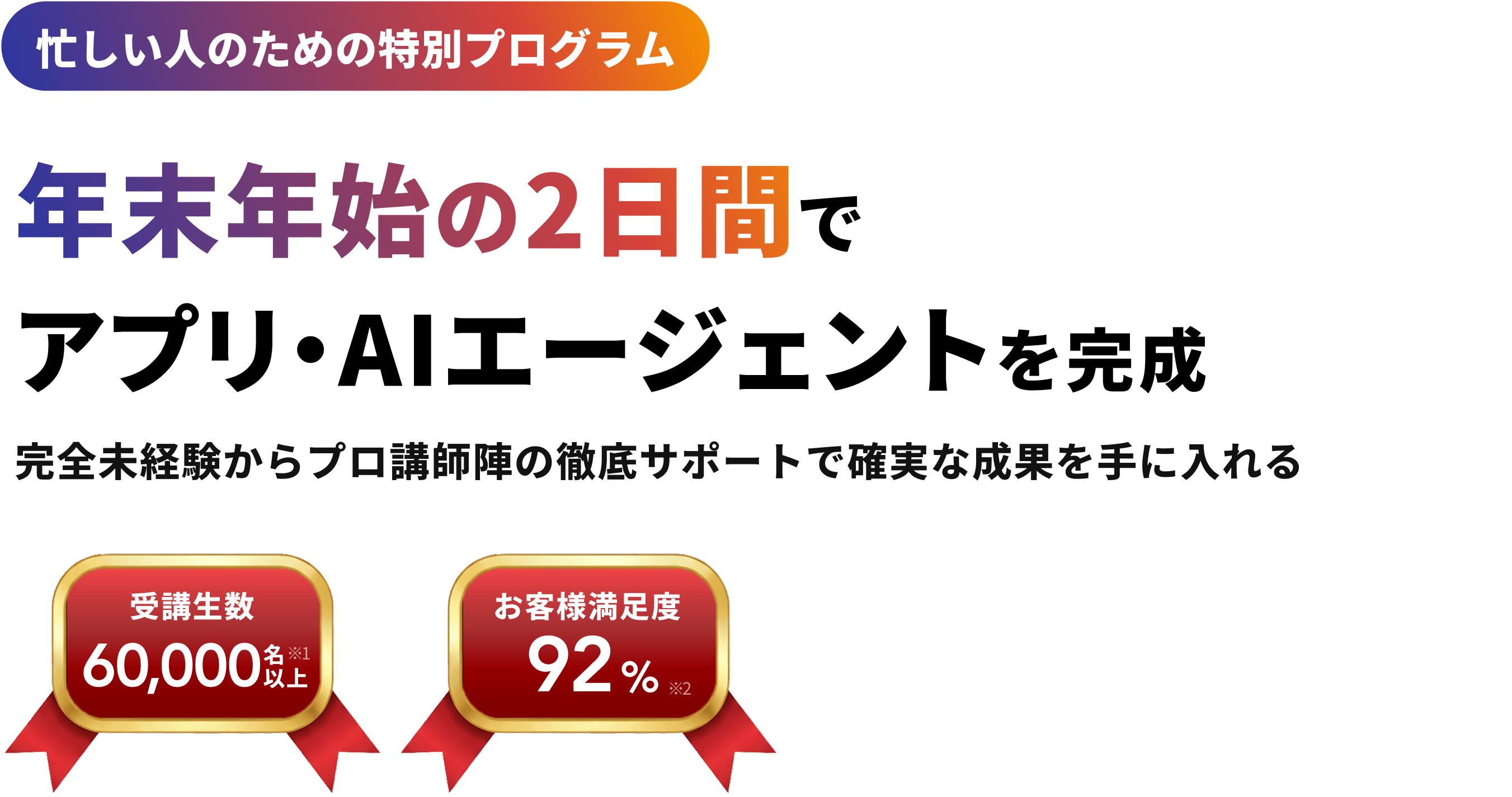 忙しい人のための特別プログラム 年末年始の2日間で アプリ・AIエージェントを完成 完全未経験からプロ講師陣の徹底サポートで確実な成果を手に入れる 受講生数 60,000名以上※1 お客様満足度 92%※2