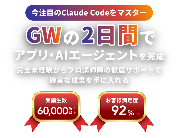 今注目のClaude Codeをマスター GWの2日間で アプリ・AIエージェントを完成 完全未経験からプロ講師陣の徹底サポートで確実な成果を手に入れる 受講生数 60,000名以上※1 お客様満足度 92%※2