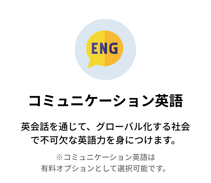 コミュニケーション英語 英会話を通じて、グローバル化する社会で不可欠な英語力を身につけます。 ※コミュニケーション英語はオプションです。