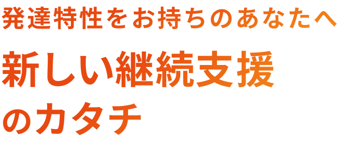 発達特性をお持ちのあなたへ 新しい継続支援のカタチ